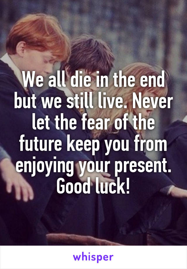 We all die in the end but we still live. Never let the fear of the future keep you from enjoying your present. Good luck!