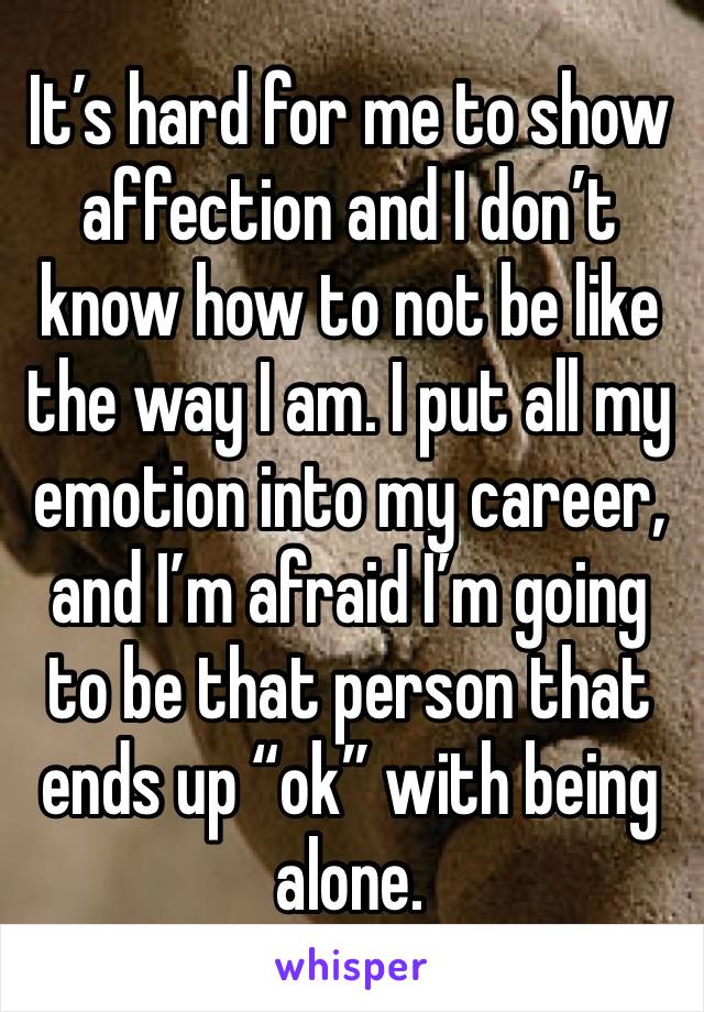 It’s hard for me to show affection and I don’t know how to not be like the way I am. I put all my emotion into my career, and I’m afraid I’m going to be that person that ends up “ok” with being alone.