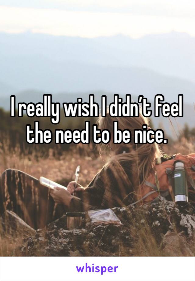 I really wish I didn’t feel the need to be nice. 