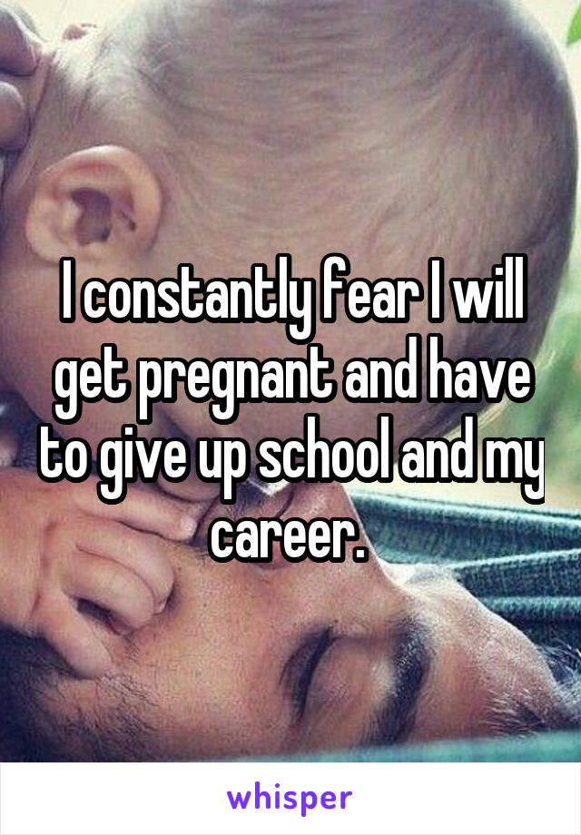 I constantly fear I will get pregnant and have to give up school and my career. 