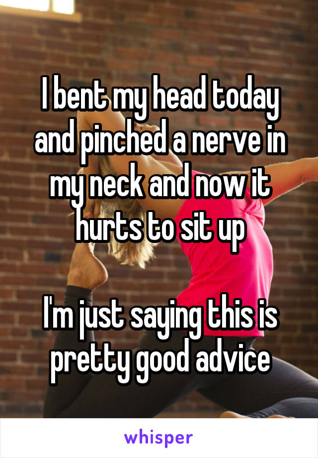 I bent my head today and pinched a nerve in my neck and now it hurts to sit up

I'm just saying this is pretty good advice