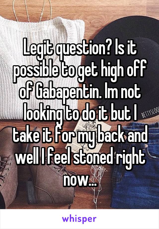 Legit question? Is it possible to get high off of Gabapentin. Im not looking to do it but I take it for my back and well I feel stoned right now...