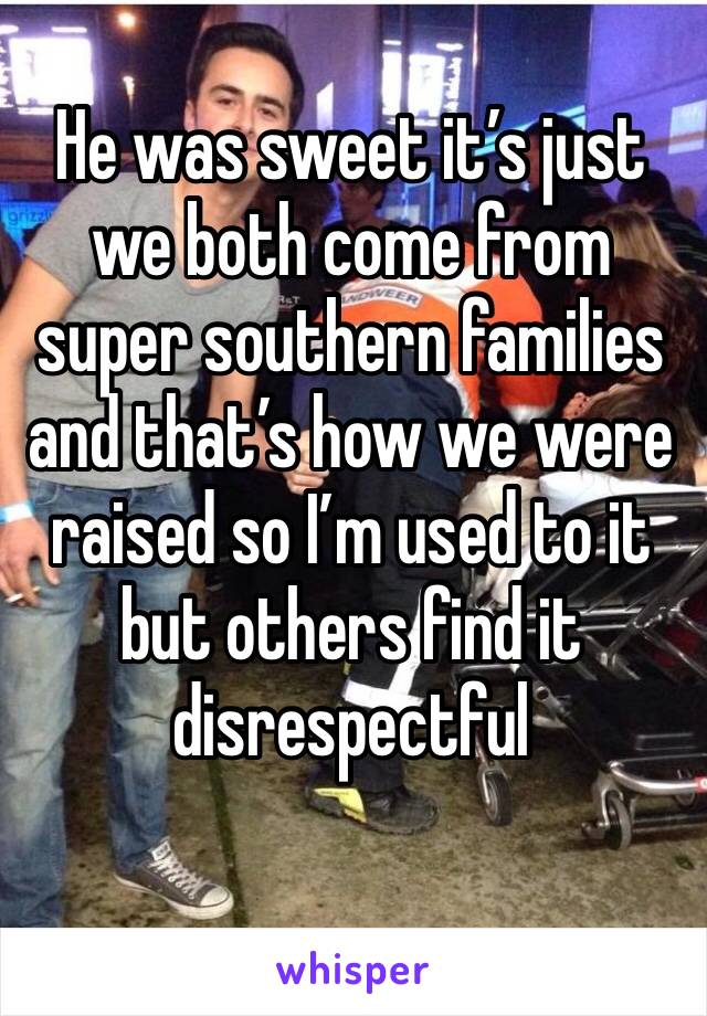 He was sweet it’s just we both come from super southern families and that’s how we were raised so I’m used to it but others find it disrespectful 