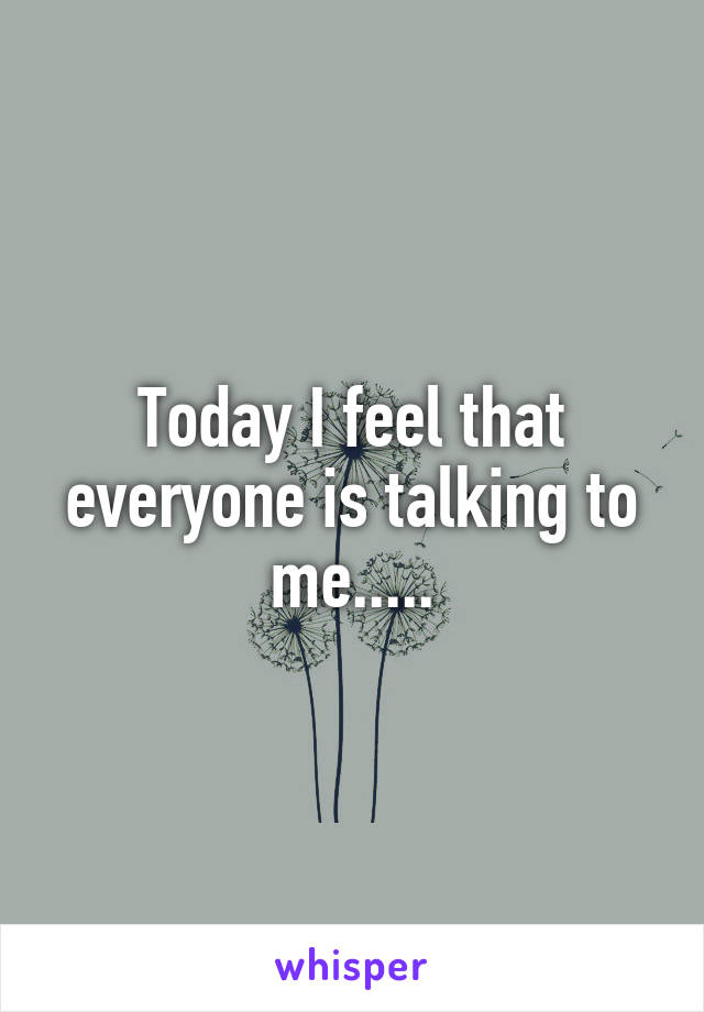 Today I feel that everyone is talking to me.....