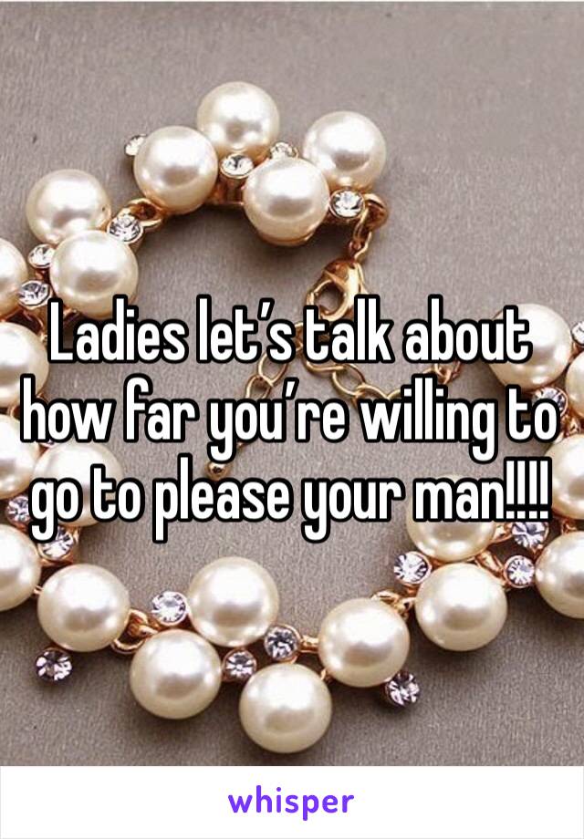 Ladies let’s talk about how far you’re willing to go to please your man!!!!