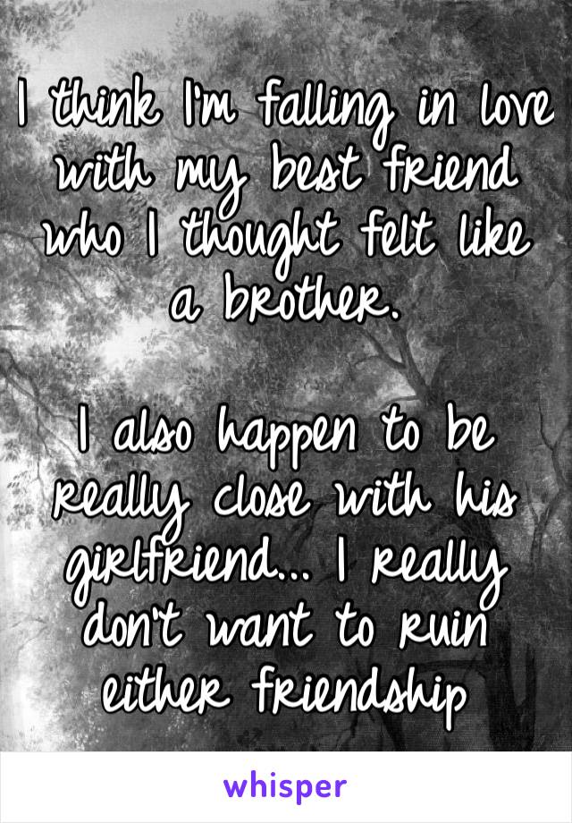 I think I’m falling in love with my best friend who I thought felt like a brother. 

I also happen to be really close with his girlfriend... I really don’t want to ruin either friendship 