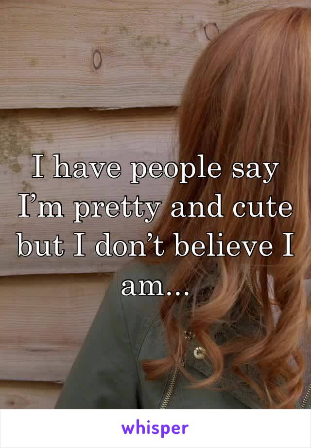 I have people say I’m pretty and cute but I don’t believe I am...
