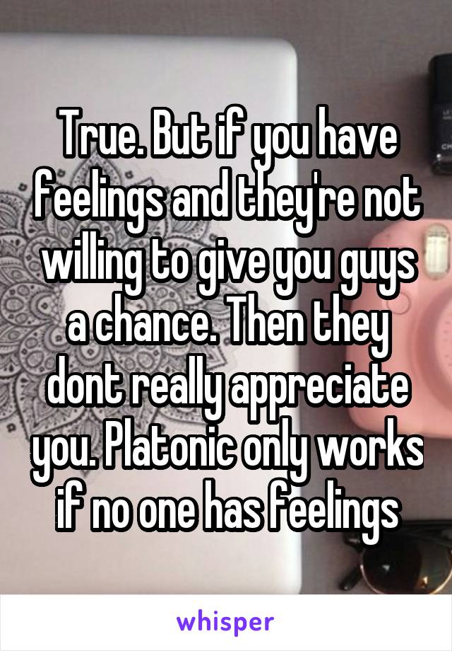 True. But if you have feelings and they're not willing to give you guys a chance. Then they dont really appreciate you. Platonic only works if no one has feelings