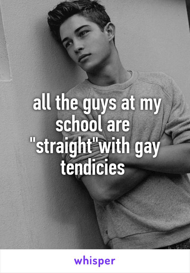  all the guys at my school are  "straight"with gay tendicies 