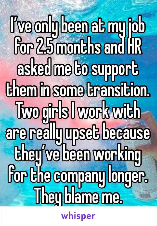 I’ve only been at my job for 2.5 months and HR asked me to support them in some transition. 
Two girls I work with are really upset because they’ve been working for the company longer. They blame me. 