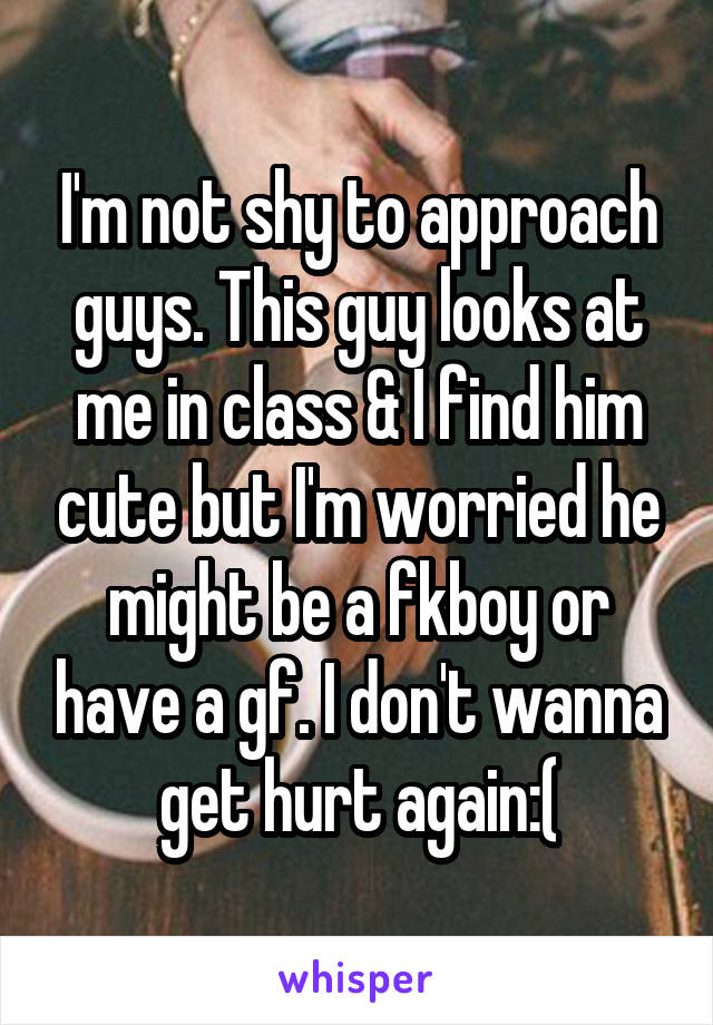 I'm not shy to approach guys. This guy looks at me in class & I find him cute but I'm worried he might be a fkboy or have a gf. I don't wanna get hurt again:(