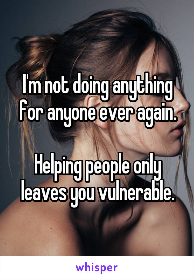 I'm not doing anything for anyone ever again.

Helping people only leaves you vulnerable.