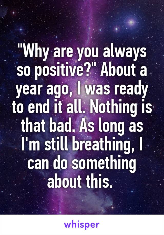 "Why are you always so positive?" About a year ago, I was ready to end it all. Nothing is that bad. As long as I'm still breathing, I can do something about this. 
