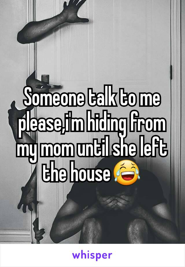 Someone talk to me please,i'm hiding from my mom until she left the house😂