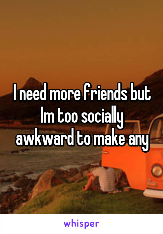 I need more friends but Im too socially awkward to make any