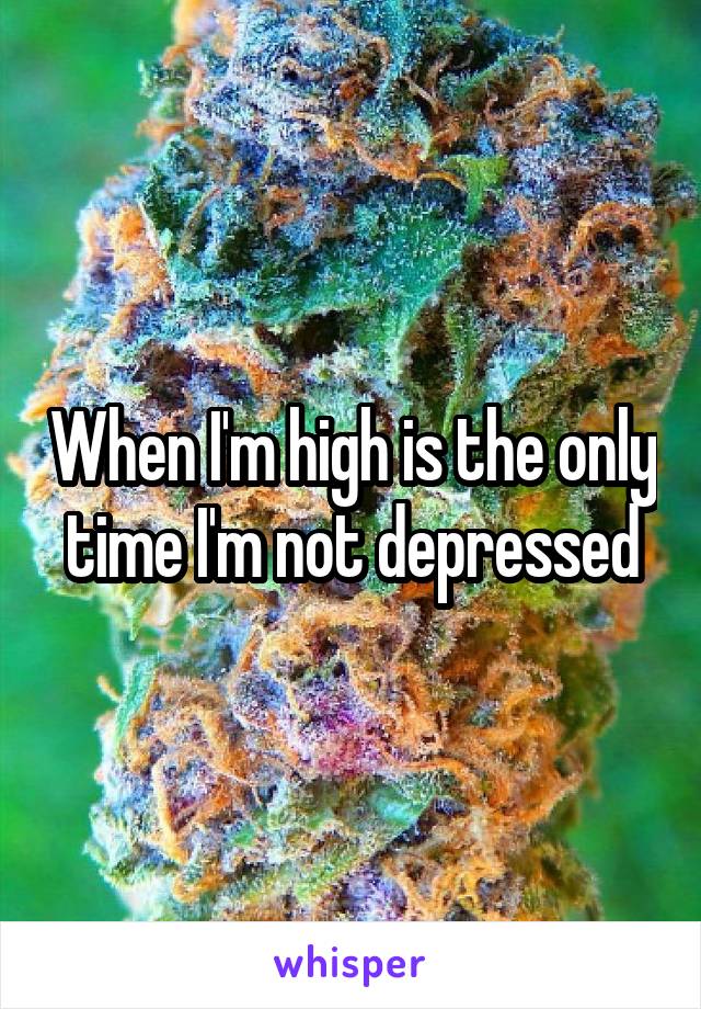 When I'm high is the only time I'm not depressed
