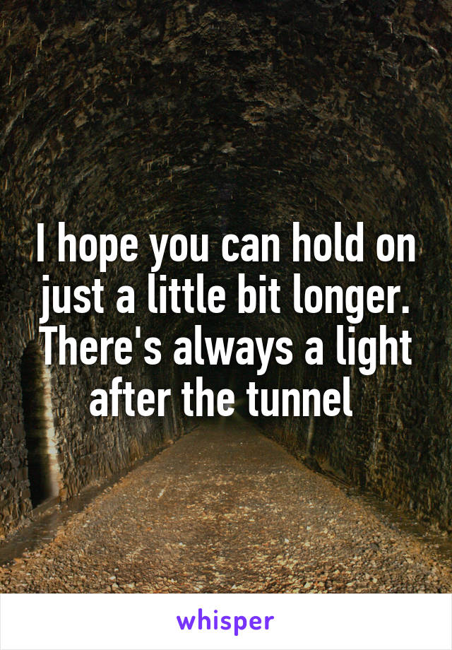 I hope you can hold on just a little bit longer. There's always a light after the tunnel 