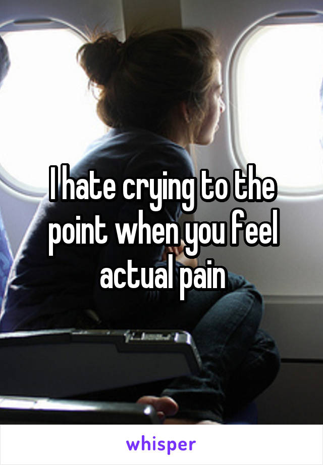 I hate crying to the point when you feel actual pain