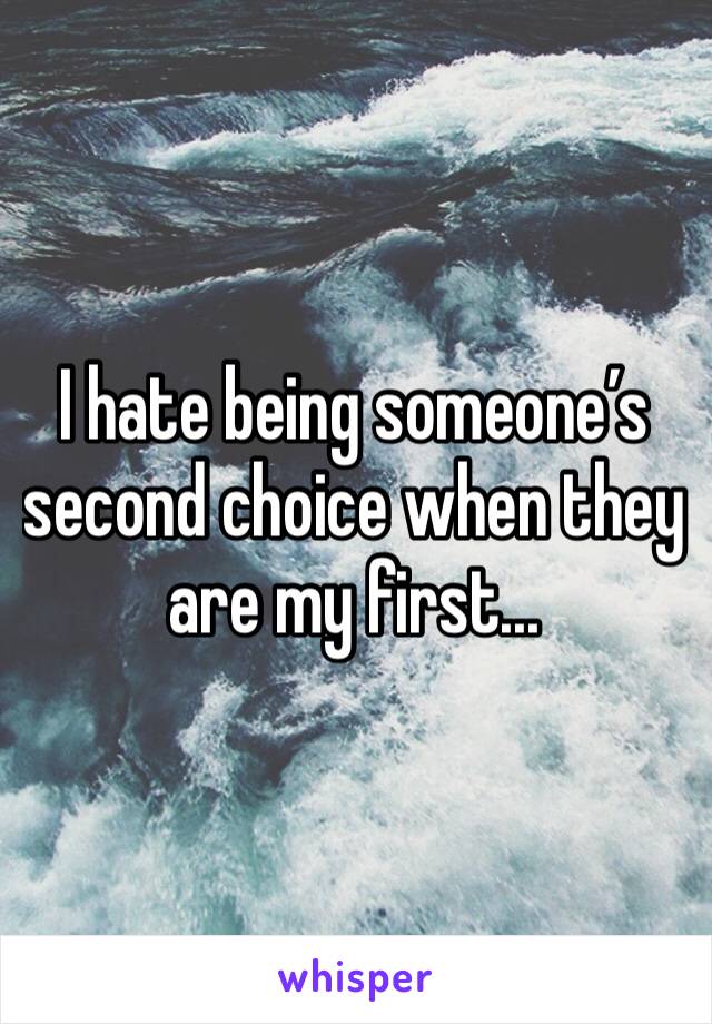 I hate being someone’s second choice when they are my first...