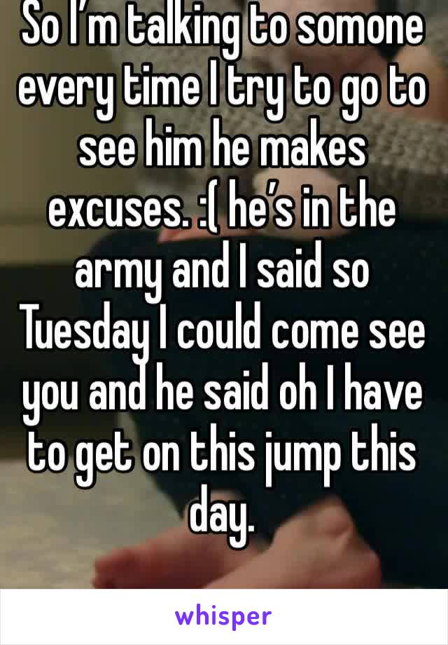 So I’m talking to somone every time I try to go to see him he makes excuses. :( he’s in the army and I said so Tuesday I could come see you and he said oh I have to get on this jump this day. 