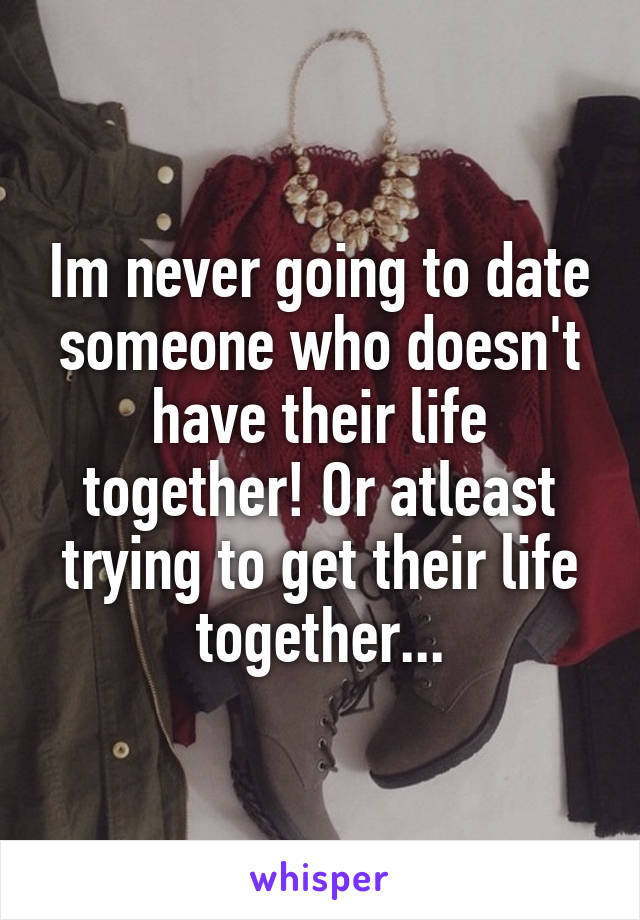 Im never going to date someone who doesn't have their life together! Or atleast trying to get their life together...