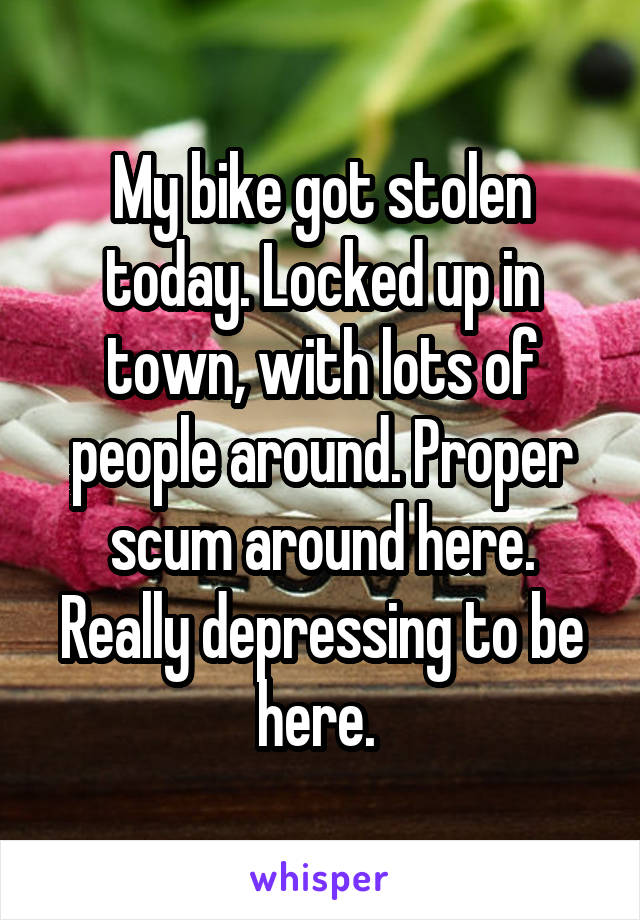My bike got stolen today. Locked up in town, with lots of people around. Proper scum around here. Really depressing to be here. 