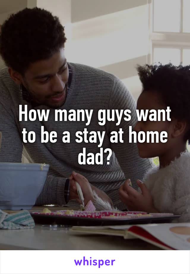 How many guys want to be a stay at home dad?