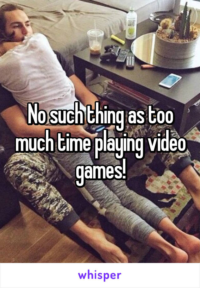 No such thing as too much time playing video games!
