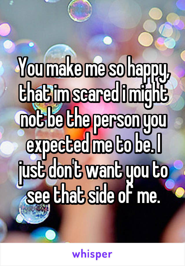 You make me so happy, that im scared i might not be the person you expected me to be. I just don't want you to see that side of me.