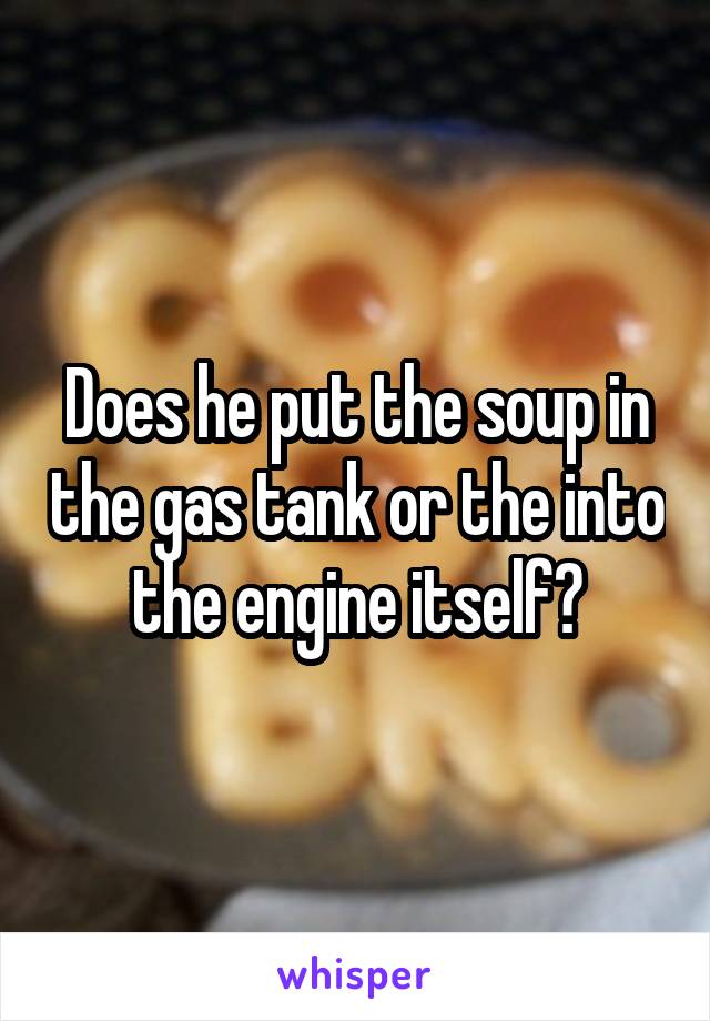 Does he put the soup in the gas tank or the into the engine itself?
