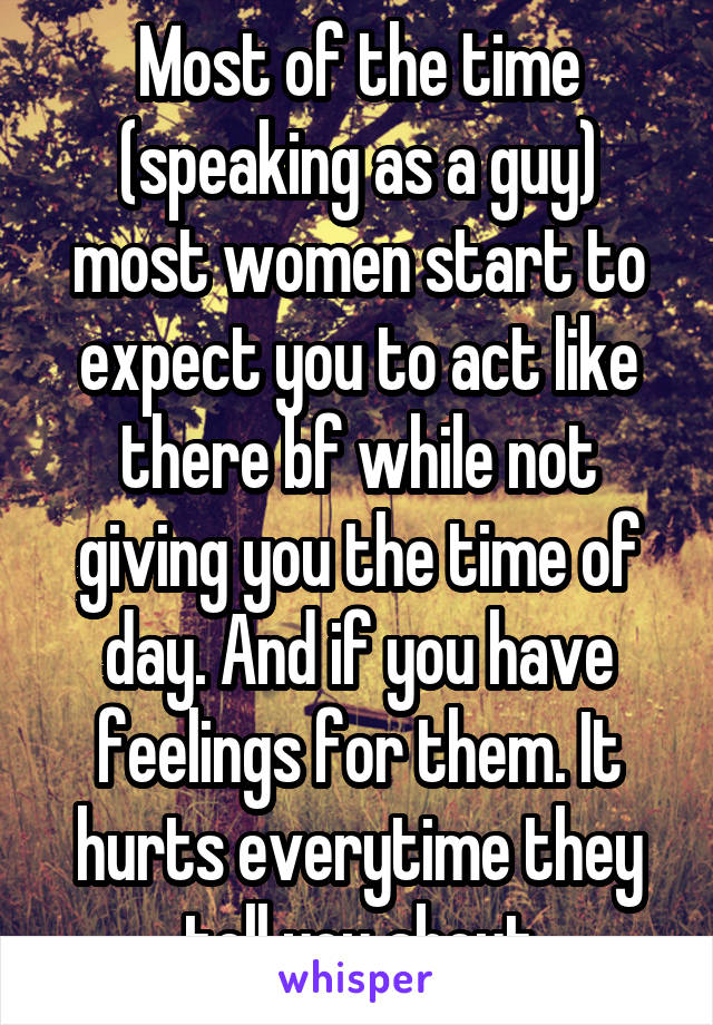 Most of the time (speaking as a guy) most women start to expect you to act like there bf while not giving you the time of day. And if you have feelings for them. It hurts everytime they tell you about