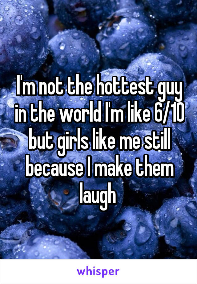I'm not the hottest guy in the world I'm like 6/10 but girls like me still because I make them laugh 