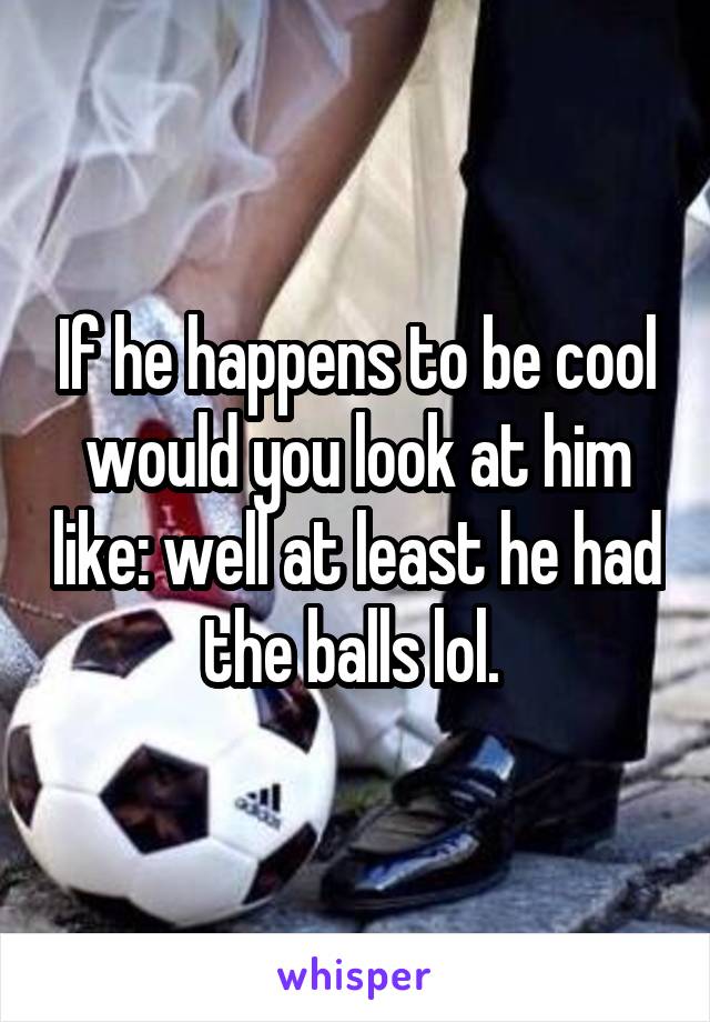 If he happens to be cool would you look at him like: well at least he had the balls lol. 
