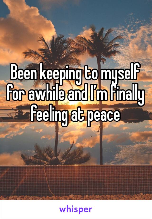 Been keeping to myself for awhile and I’m finally feeling at peace 