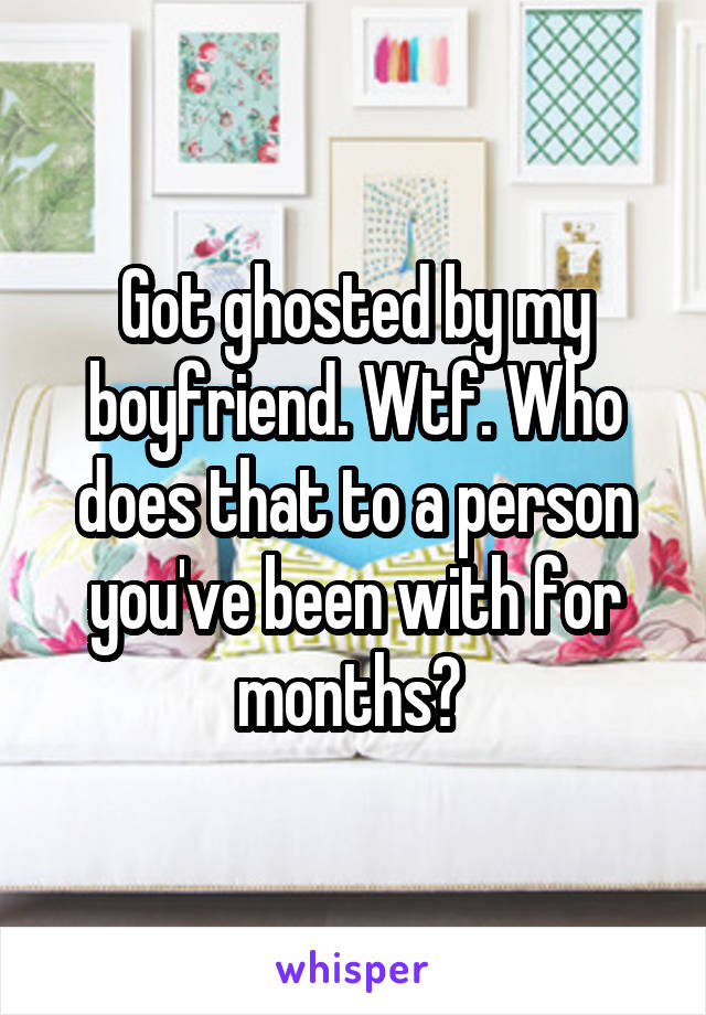 Got ghosted by my boyfriend. Wtf. Who does that to a person you've been with for months? 