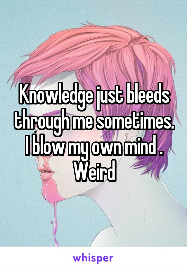 Knowledge just bleeds through me sometimes. I blow my own mind . Weird
