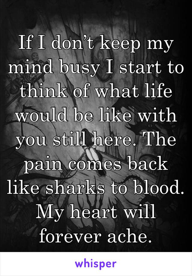 If I don’t keep my mind busy I start to think of what life would be like with you still here. The pain comes back like sharks to blood. My heart will forever ache. 