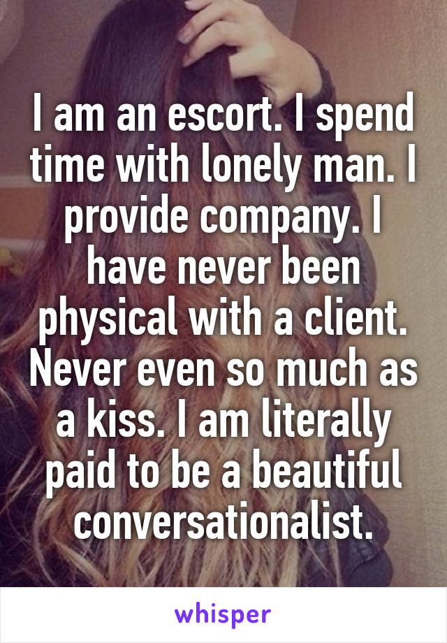 I am an escort. I spend time with lonely man. I provide company. I have never been physical with a client. Never even so much as a kiss. I am literally paid to be a beautiful conversationalist.