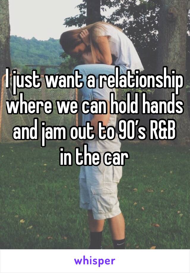 I just want a relationship where we can hold hands and jam out to 90’s R&B in the car 