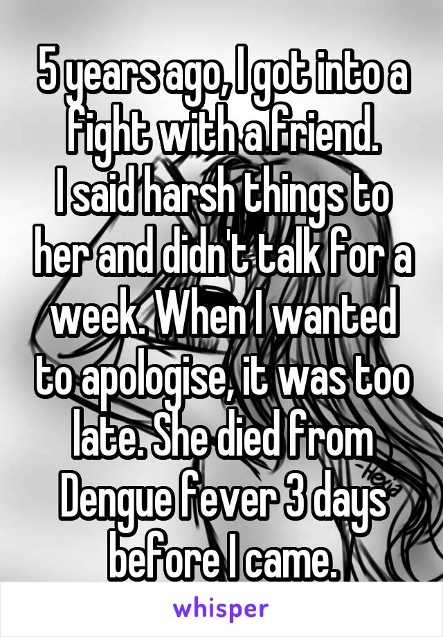 5 years ago, I got into a fight with a friend.
I said harsh things to her and didn't talk for a week. When I wanted to apologise, it was too late. She died from Dengue fever 3 days before I came.