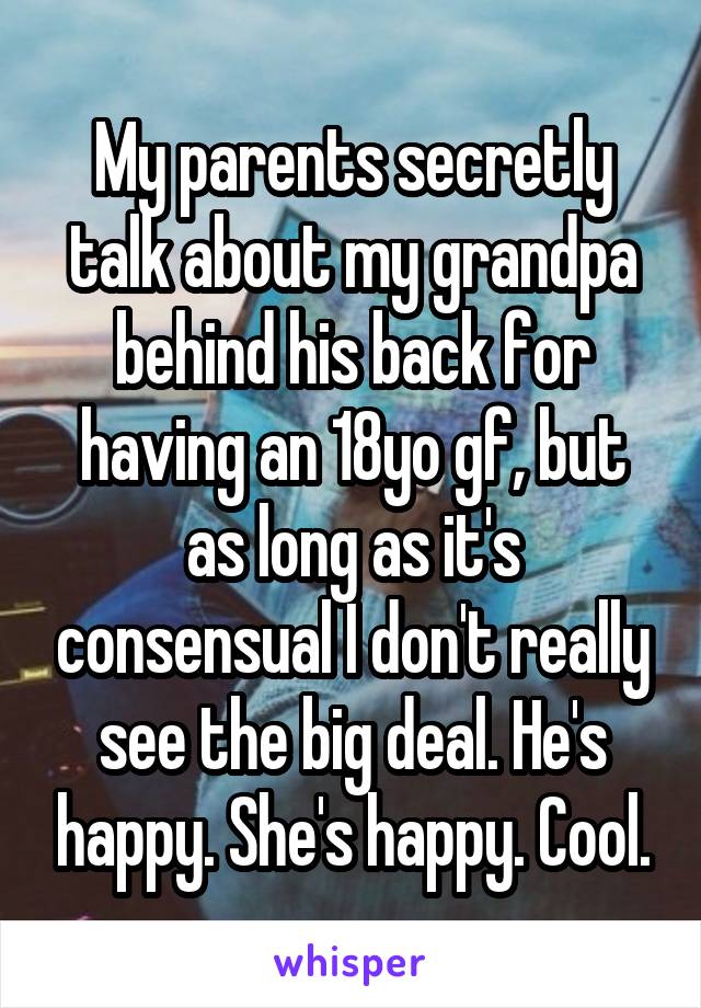 My parents secretly talk about my grandpa behind his back for having an 18yo gf, but as long as it's consensual I don't really see the big deal. He's happy. She's happy. Cool.