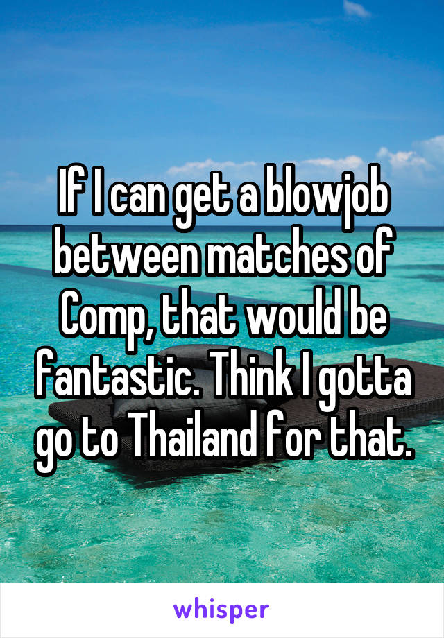 If I can get a blowjob between matches of Comp, that would be fantastic. Think I gotta go to Thailand for that.