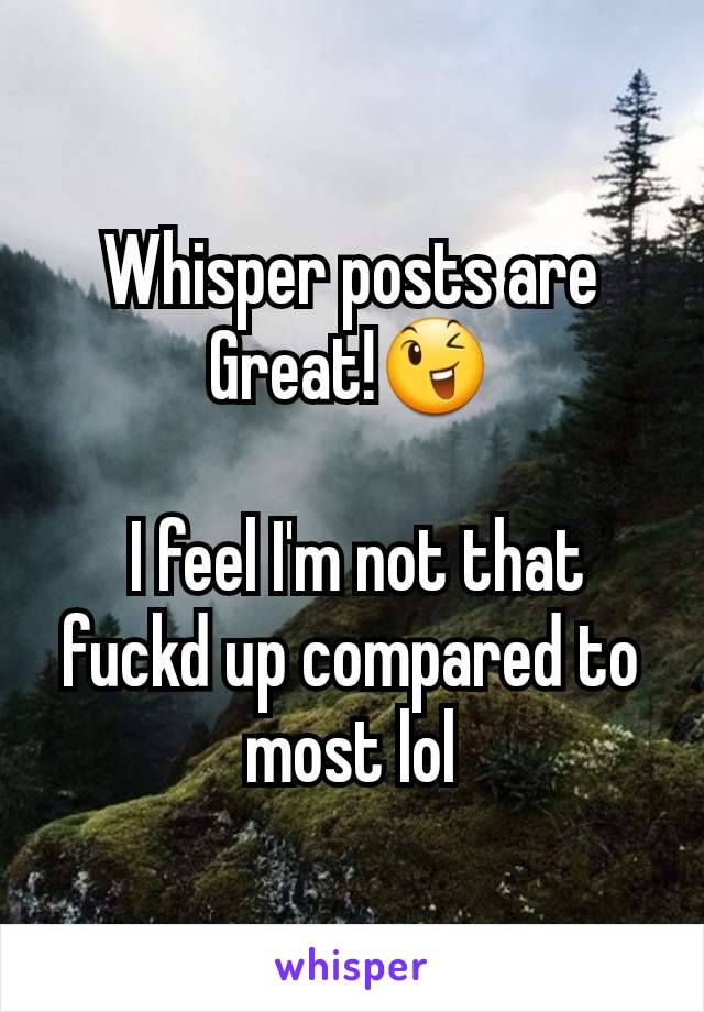 Whisper posts are Great!😉

 I feel I'm not that  fuckd up compared to most lol