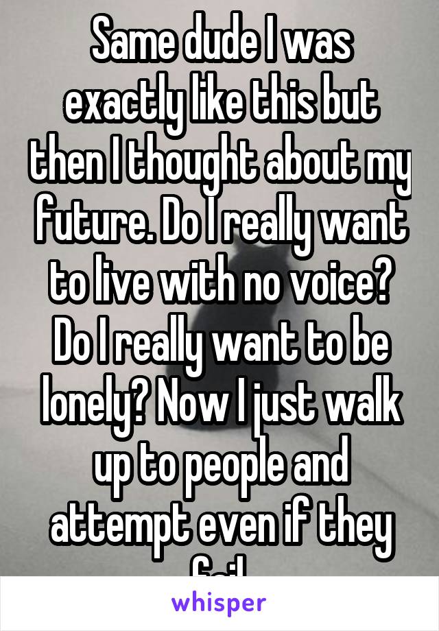 Same dude I was exactly like this but then I thought about my future. Do I really want to live with no voice? Do I really want to be lonely? Now I just walk up to people and attempt even if they fail.
