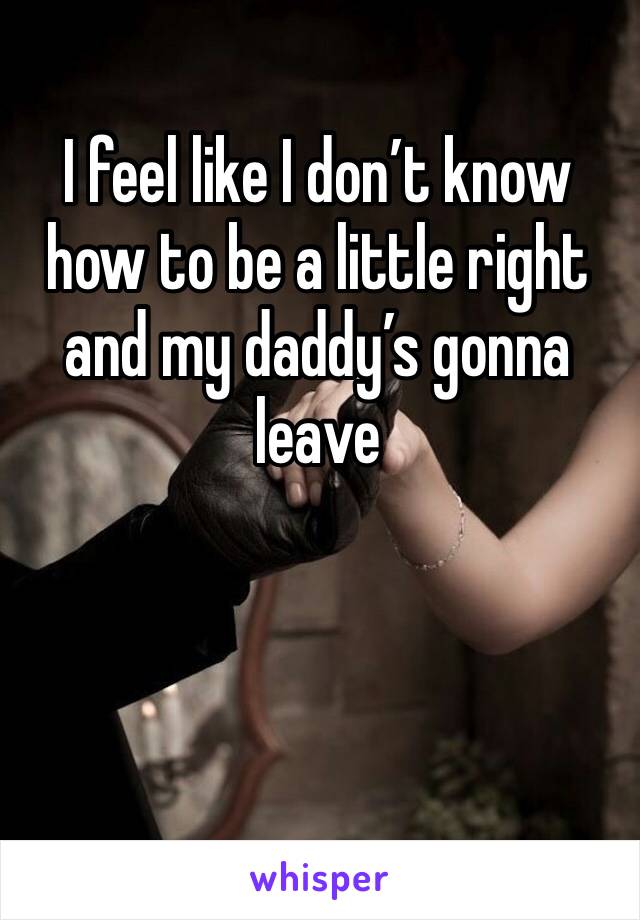 I feel like I don’t know how to be a little right and my daddy’s gonna leave