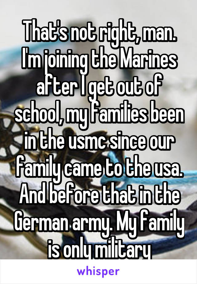 That's not right, man. I'm joining the Marines after I get out of school, my families been in the usmc since our family came to the usa. And before that in the German army. My family is only military