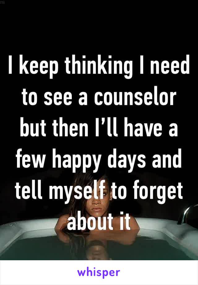 I keep thinking I need to see a counselor but then I’ll have a few happy days and tell myself to forget about it