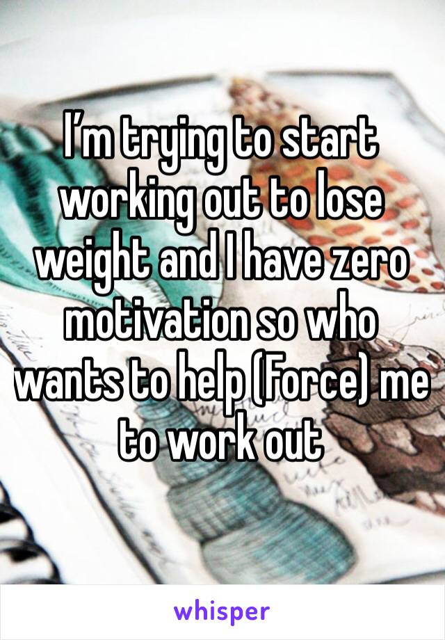 I’m trying to start working out to lose weight and I have zero motivation so who wants to help (Force) me to work out 