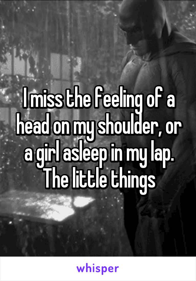 I miss the feeling of a head on my shoulder, or a girl asleep in my lap. The little things