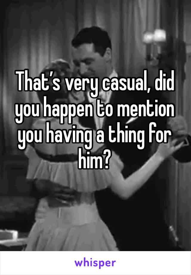That’s very casual, did you happen to mention you having a thing for him?
